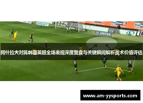 阿什拉夫对阵韩国英超全场表现深度复盘与关键瞬间解析战术价值评估 阿什拉夫对阵韩国英超全场表现深度复盘与关键瞬间解析战术价值评估