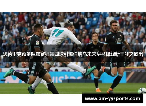 恩德里克预备队联赛狂轰四球引爆伯纳乌未来皇马锋线新王呼之欲出